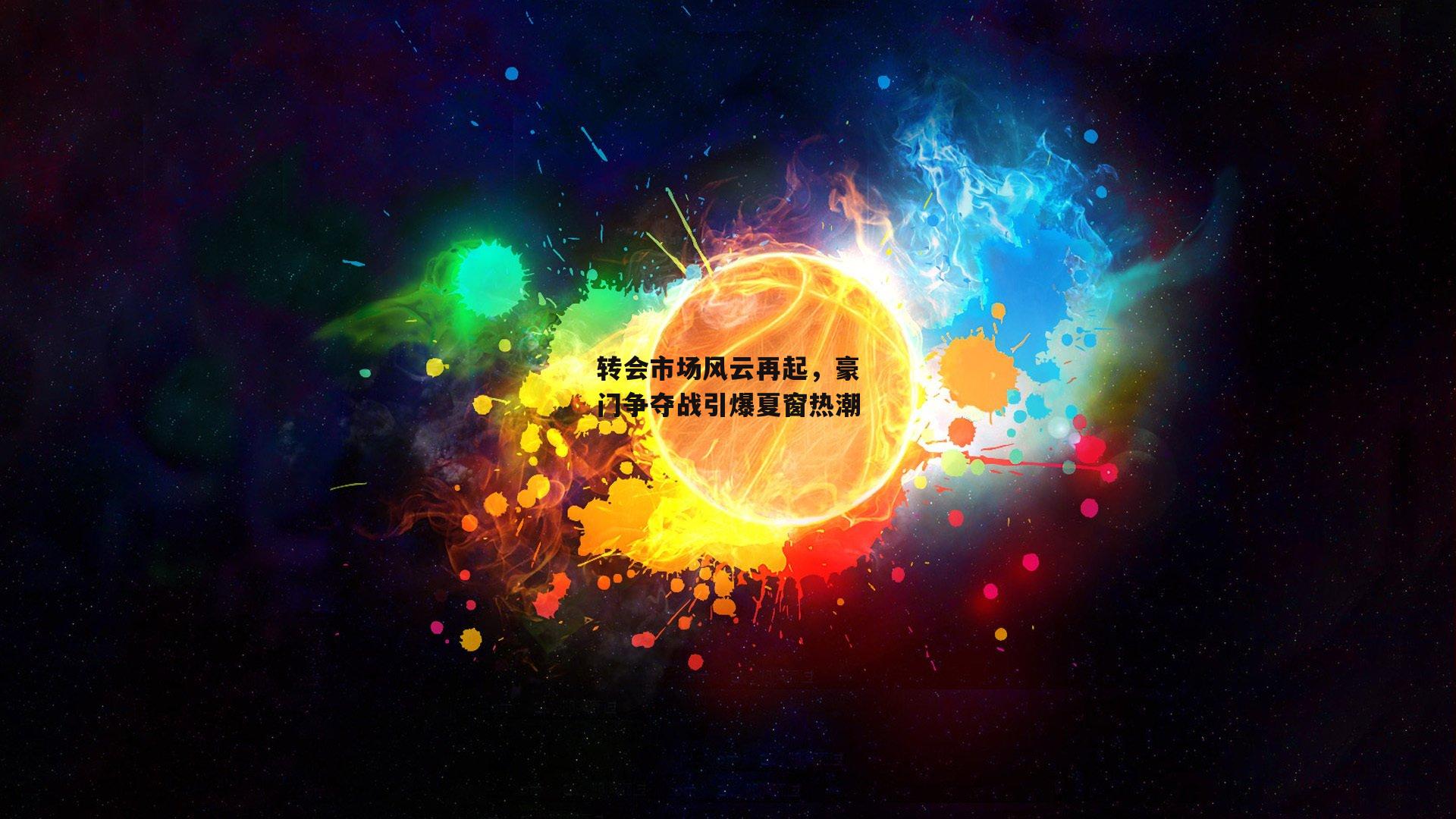 转会市场风云再起，豪门争夺战引爆夏窗热潮