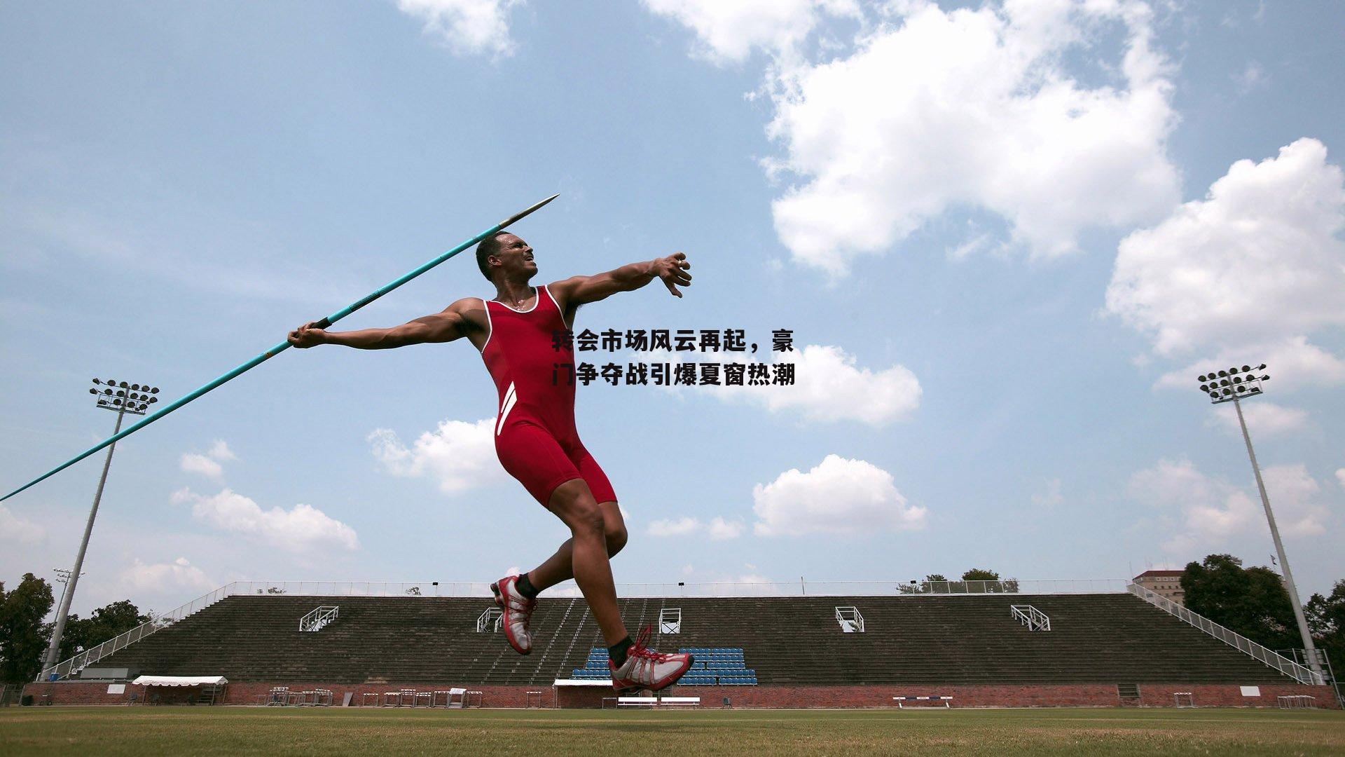 转会市场风云再起，豪门争夺战引爆夏窗热潮
